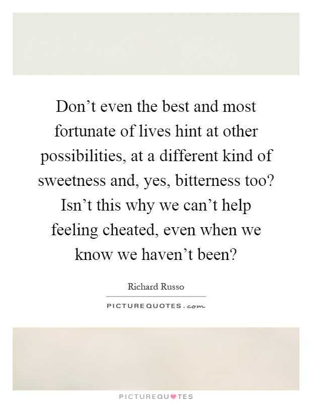Don’t even the best and most fortunate of lives hint at other possibilities, at a different kind of sweetness and, yes, bitterness too? Isn’t this why we can’t help feeling cheated, even when we know we haven’t been? Picture Quote #1