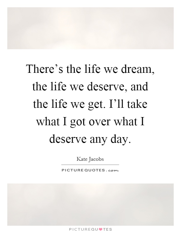There’s the life we dream, the life we deserve, and the life we get. I’ll take what I got over what I deserve any day Picture Quote #1