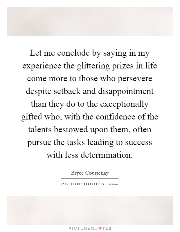 Let me conclude by saying in my experience the glittering prizes in life come more to those who persevere despite setback and disappointment than they do to the exceptionally gifted who, with the confidence of the talents bestowed upon them, often pursue the tasks leading to success with less determination Picture Quote #1
