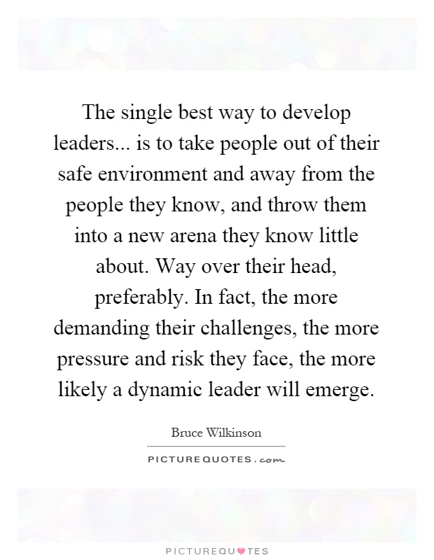 The single best way to develop leaders... is to take people out of their safe environment and away from the people they know, and throw them into a new arena they know little about. Way over their head, preferably. In fact, the more demanding their challenges, the more pressure and risk they face, the more likely a dynamic leader will emerge Picture Quote #1