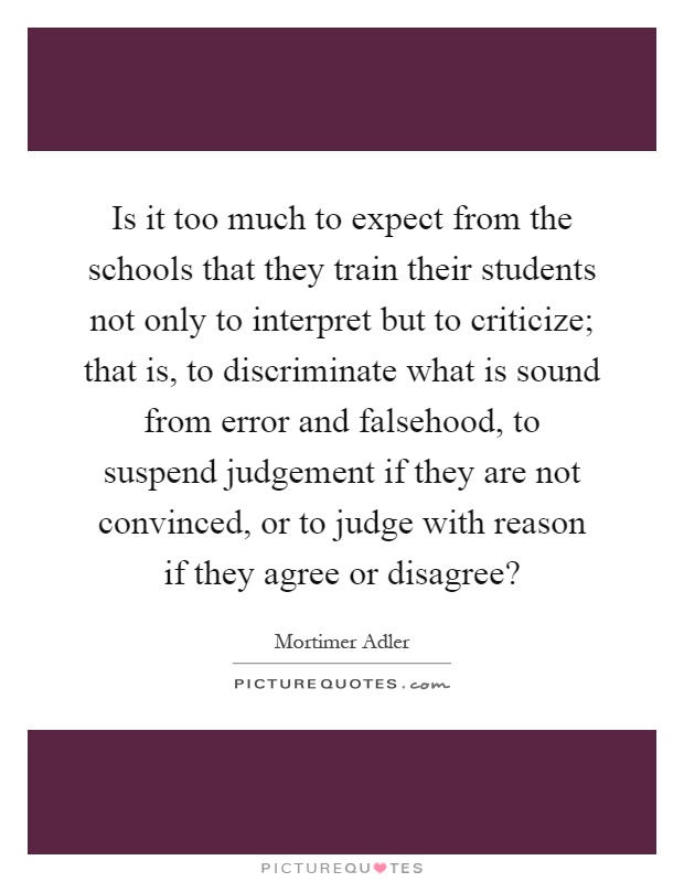 Is it too much to expect from the schools that they train their students not only to interpret but to criticize; that is, to discriminate what is sound from error and falsehood, to suspend judgement if they are not convinced, or to judge with reason if they agree or disagree? Picture Quote #1