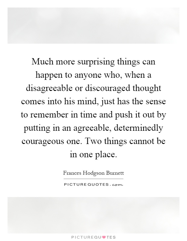 Much more surprising things can happen to anyone who, when a disagreeable or discouraged thought comes into his mind, just has the sense to remember in time and push it out by putting in an agreeable, determinedly courageous one. Two things cannot be in one place Picture Quote #1