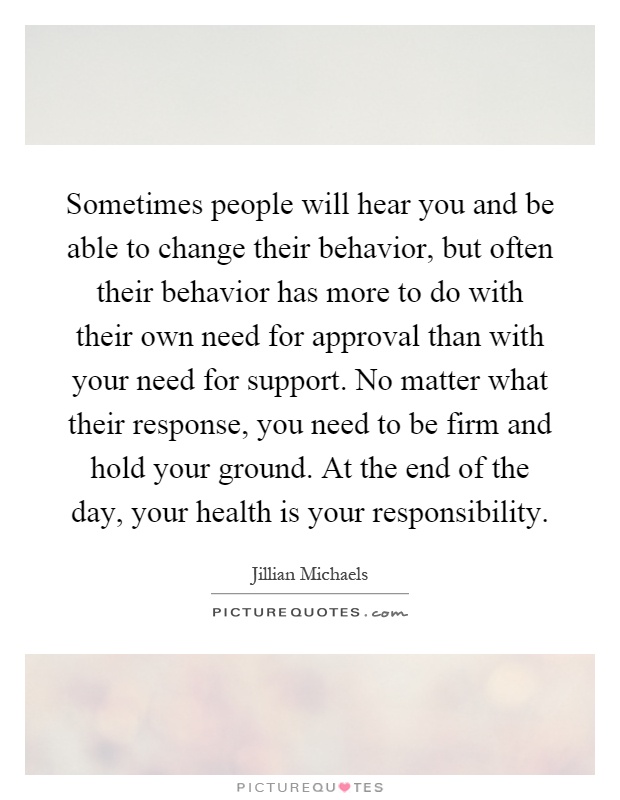 Sometimes people will hear you and be able to change their behavior, but often their behavior has more to do with their own need for approval than with your need for support. No matter what their response, you need to be firm and hold your ground. At the end of the day, your health is your responsibility Picture Quote #1