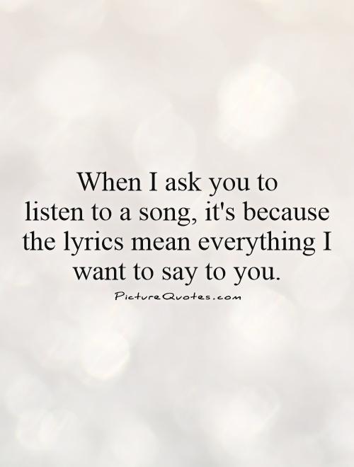 When I ask you to  listen to a song, it's because the lyrics mean everything I want to say to you Picture Quote #1