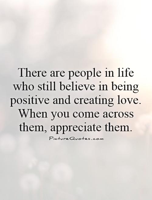There are people in life who still believe in being positive and creating love. When you come across them, appreciate them Picture Quote #1