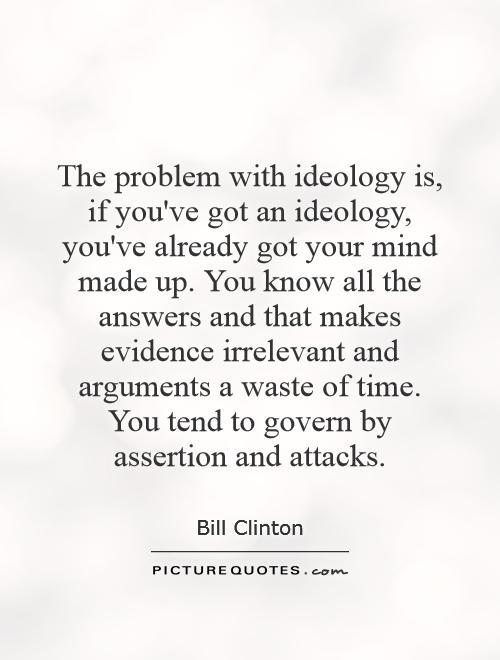 The problem with ideology is, if you've got an ideology, you've already got your mind made up. You know all the answers and that makes evidence irrelevant and arguments a waste of time. You tend to govern by assertion and attacks Picture Quote #1