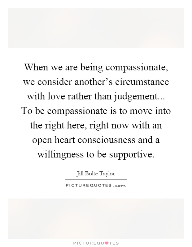 When we are being compassionate, we consider another’s circumstance with love rather than judgement... To be compassionate is to move into the right here, right now with an open heart consciousness and a willingness to be supportive Picture Quote #1