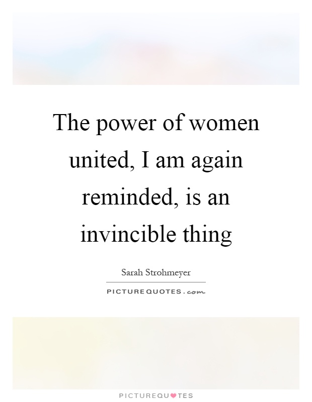 The power of women united, I am again reminded, is an invincible thing Picture Quote #1