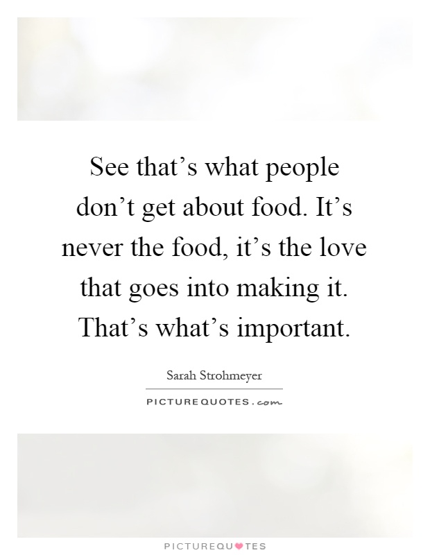 See that's what people don't get about food. It's never the food, it's the love that goes into making it. That's what's important Picture Quote #1
