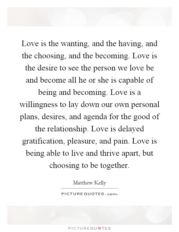 Love is the wanting, and the having, and the choosing, and the becoming. Love is the desire to see the person we love be and become all he or she is capable of being and becoming. Love is a willingness to lay down our own personal plans, desires, and agenda for the good of the relationship. Love is delayed gratification, pleasure, and pain. Love is being able to live and thrive apart, but choosing to be together Picture Quote #1