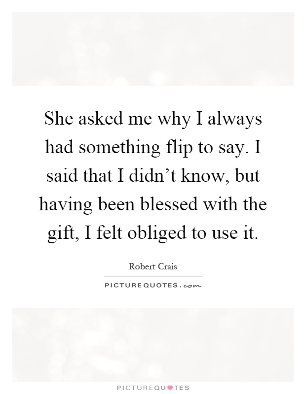 She asked me why I always had something flip to say. I said that I didn’t know, but having been blessed with the gift, I felt obliged to use it Picture Quote #1