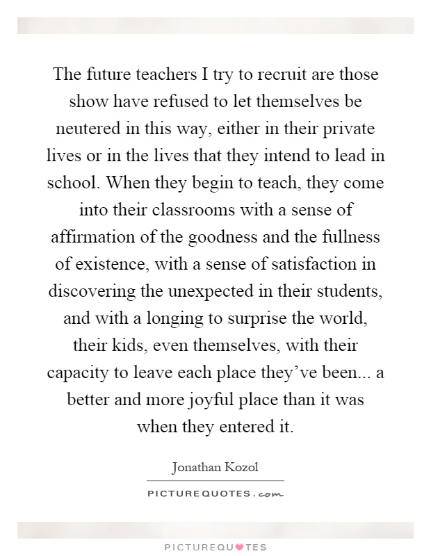The future teachers I try to recruit are those show have refused to let themselves be neutered in this way, either in their private lives or in the lives that they intend to lead in school. When they begin to teach, they come into their classrooms with a sense of affirmation of the goodness and the fullness of existence, with a sense of satisfaction in discovering the unexpected in their students, and with a longing to surprise the world, their kids, even themselves, with their capacity to leave each place they’ve been... a better and more joyful place than it was when they entered it Picture Quote #1