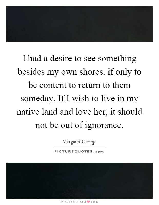 I had a desire to see something besides my own shores, if only to be content to return to them someday. If I wish to live in my native land and love her, it should not be out of ignorance Picture Quote #1