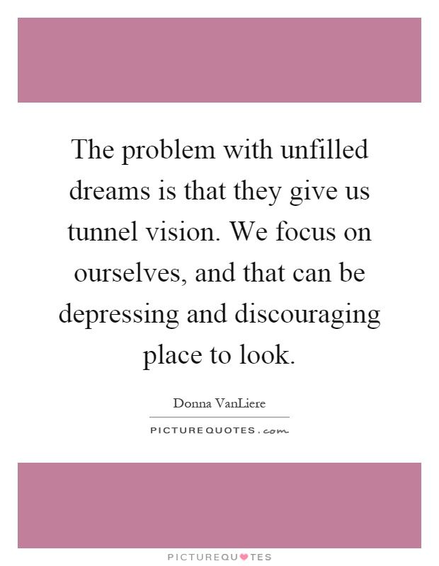 The problem with unfilled dreams is that they give us tunnel vision. We focus on ourselves, and that can be depressing and discouraging place to look Picture Quote #1