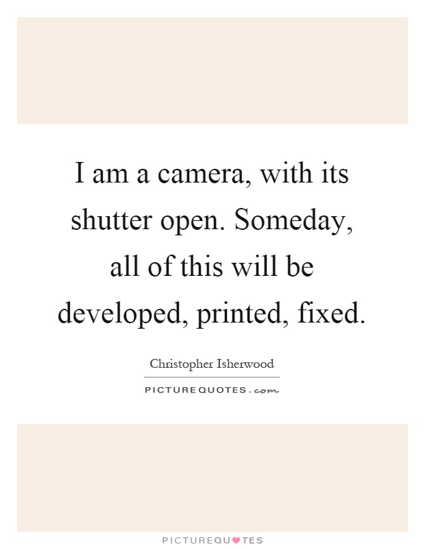 I am a camera, with its shutter open. Someday, all of this will be developed, printed, fixed Picture Quote #1