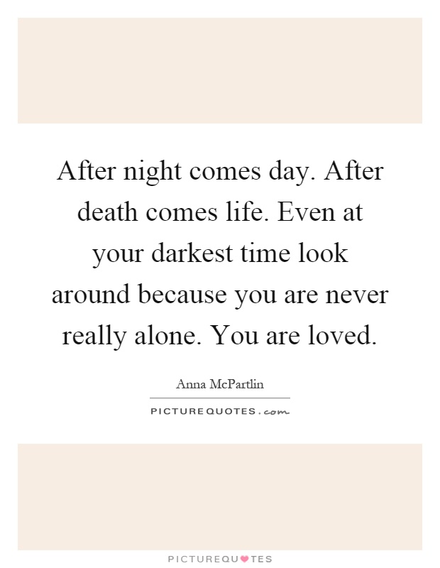 After night comes day. After death comes life. Even at your darkest time look around because you are never really alone. You are loved Picture Quote #1