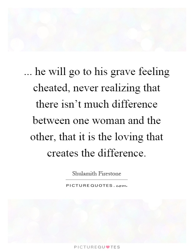 ... he will go to his grave feeling cheated, never realizing that there isn’t much difference between one woman and the other, that it is the loving that creates the difference Picture Quote #1