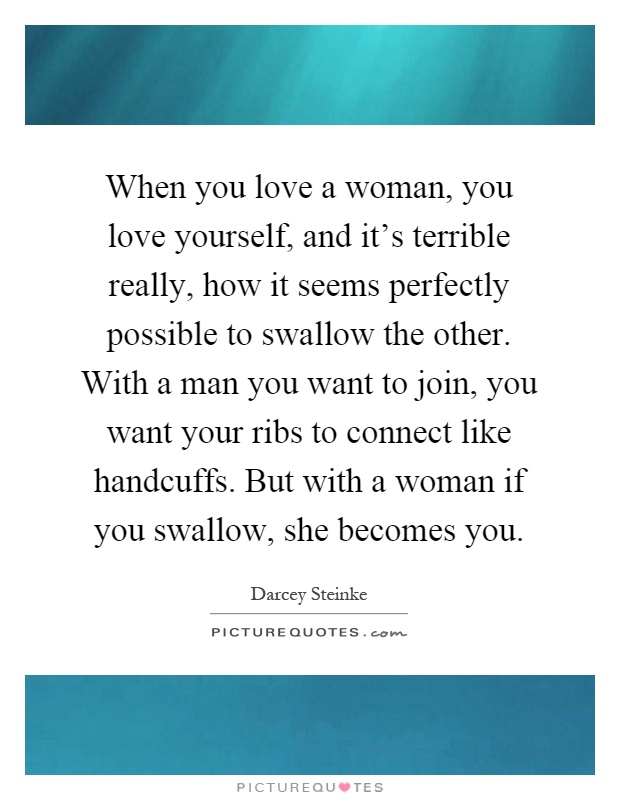 When you love a woman, you love yourself, and it’s terrible really, how it seems perfectly possible to swallow the other. With a man you want to join, you want your ribs to connect like handcuffs. But with a woman if you swallow, she becomes you Picture Quote #1