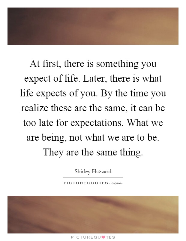 At first, there is something you expect of life. Later, there is what life expects of you. By the time you realize these are the same, it can be too late for expectations. What we are being, not what we are to be. They are the same thing Picture Quote #1