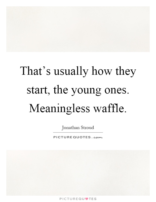 That’s usually how they start, the young ones. Meaningless waffle Picture Quote #1