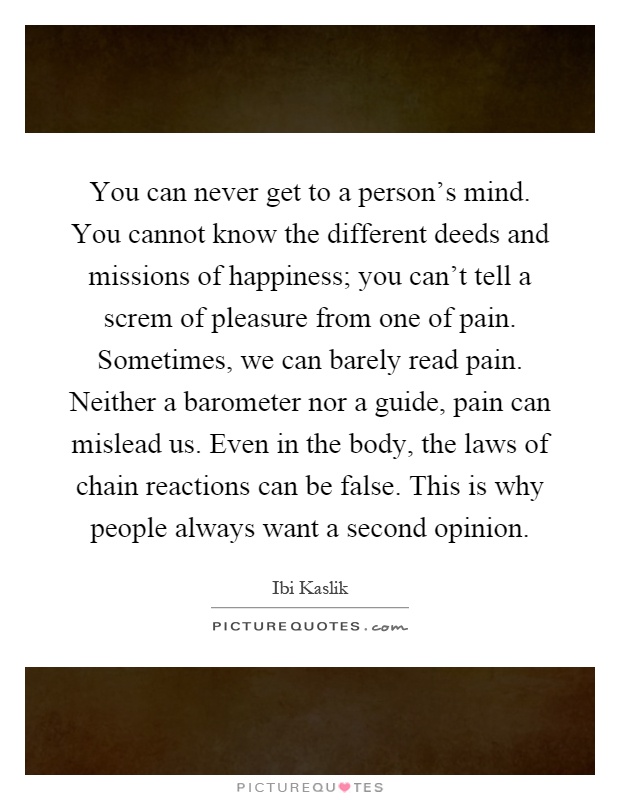 You can never get to a person’s mind. You cannot know the different deeds and missions of happiness; you can’t tell a screm of pleasure from one of pain. Sometimes, we can barely read pain. Neither a barometer nor a guide, pain can mislead us. Even in the body, the laws of chain reactions can be false. This is why people always want a second opinion Picture Quote #1