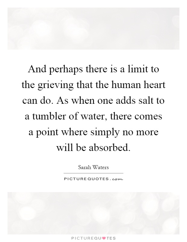 And perhaps there is a limit to the grieving that the human heart can do. As when one adds salt to a tumbler of water, there comes a point where simply no more will be absorbed Picture Quote #1