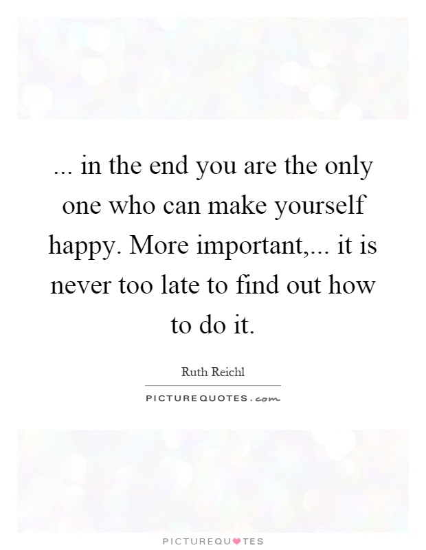 ... in the end you are the only one who can make yourself happy. More important,... it is never too late to find out how to do it Picture Quote #1
