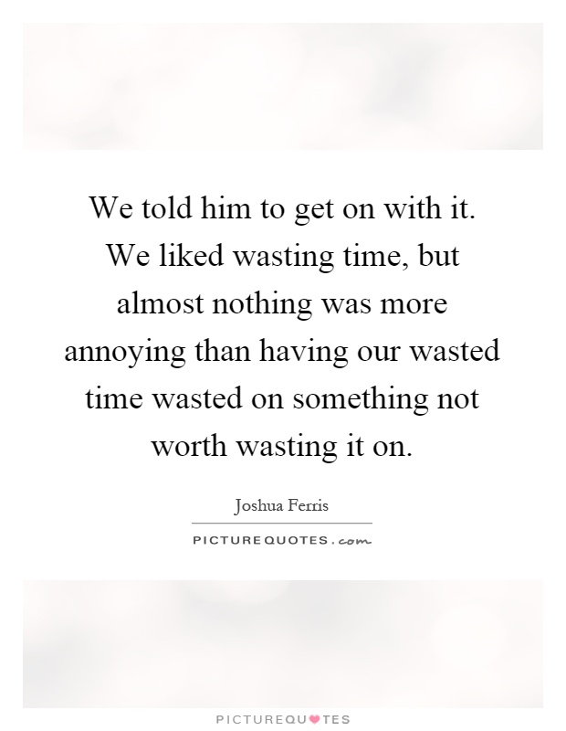 We told him to get on with it. We liked wasting time, but almost nothing was more annoying than having our wasted time wasted on something not worth wasting it on Picture Quote #1