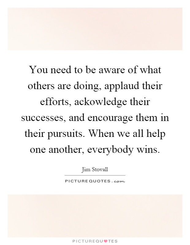 You need to be aware of what others are doing, applaud their efforts, ackowledge their successes, and encourage them in their pursuits. When we all help one another, everybody wins Picture Quote #1