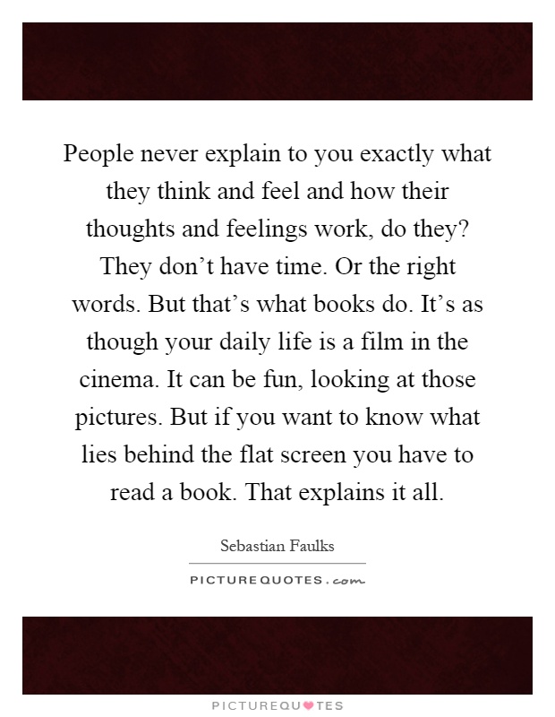 People never explain to you exactly what they think and feel and how their thoughts and feelings work, do they? They don’t have time. Or the right words. But that’s what books do. It’s as though your daily life is a film in the cinema. It can be fun, looking at those pictures. But if you want to know what lies behind the flat screen you have to read a book. That explains it all Picture Quote #1