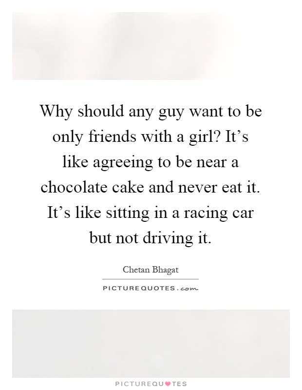 Why should any guy want to be only friends with a girl? It’s like agreeing to be near a chocolate cake and never eat it. It’s like sitting in a racing car but not driving it Picture Quote #1