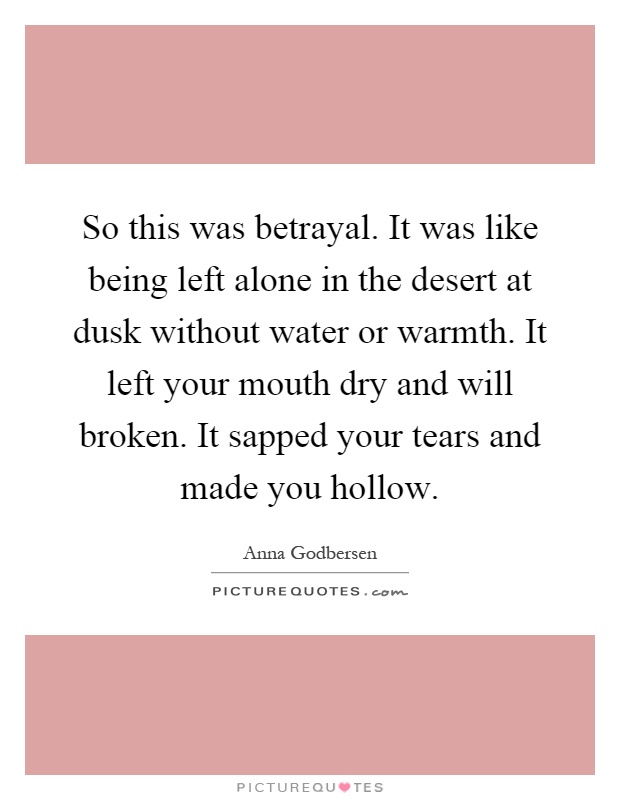 So this was betrayal. It was like being left alone in the desert at dusk without water or warmth. It left your mouth dry and will broken. It sapped your tears and made you hollow Picture Quote #1