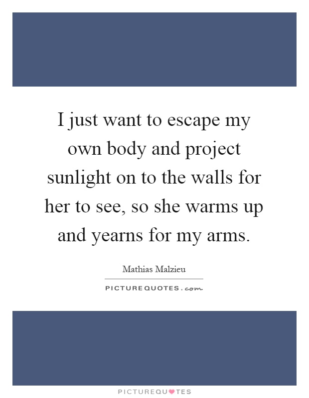 I just want to escape my own body and project sunlight on to the walls for her to see, so she warms up and yearns for my arms Picture Quote #1