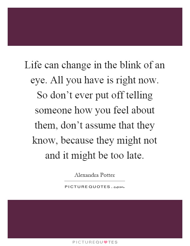 Life can change in the blink of an eye. All you have is right now. So don’t ever put off telling someone how you feel about them, don’t assume that they know, because they might not and it might be too late Picture Quote #1