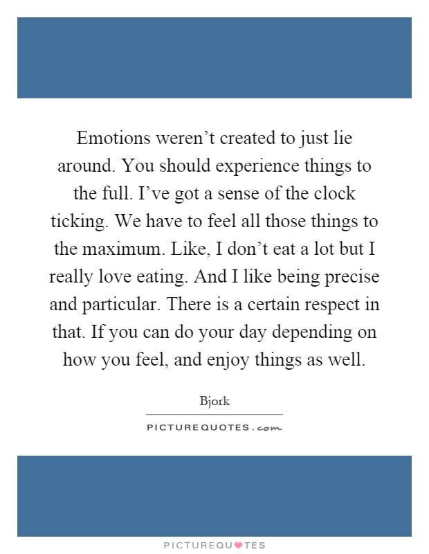 Emotions weren’t created to just lie around. You should experience things to the full. I’ve got a sense of the clock ticking. We have to feel all those things to the maximum. Like, I don’t eat a lot but I really love eating. And I like being precise and particular. There is a certain respect in that. If you can do your day depending on how you feel, and enjoy things as well Picture Quote #1