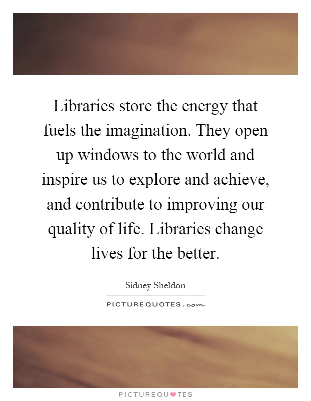 Libraries store the energy that fuels the imagination. They open up windows to the world and inspire us to explore and achieve, and contribute to improving our quality of life. Libraries change lives for the better Picture Quote #1