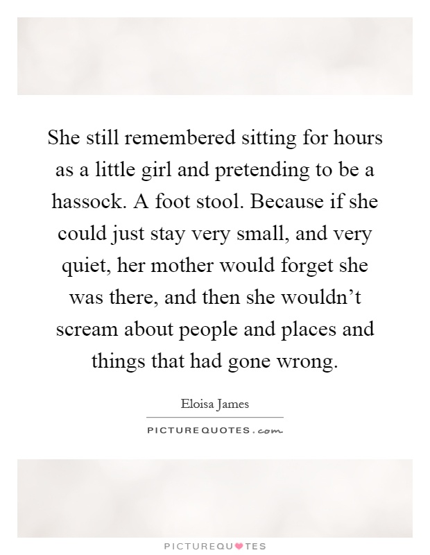 She still remembered sitting for hours as a little girl and pretending to be a hassock. A foot stool. Because if she could just stay very small, and very quiet, her mother would forget she was there, and then she wouldn’t scream about people and places and things that had gone wrong Picture Quote #1