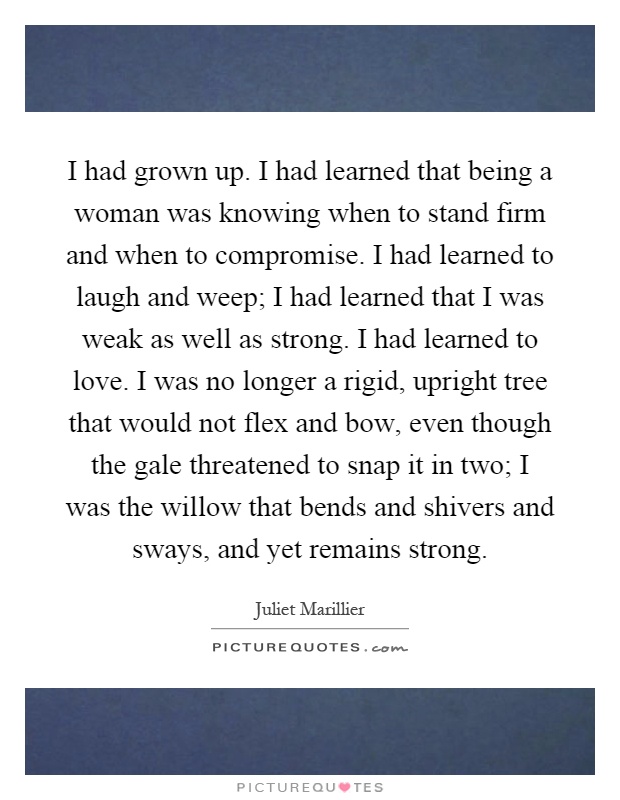 I had grown up. I had learned that being a woman was knowing when to stand firm and when to compromise. I had learned to laugh and weep; I had learned that I was weak as well as strong. I had learned to love. I was no longer a rigid, upright tree that would not flex and bow, even though the gale threatened to snap it in two; I was the willow that bends and shivers and sways, and yet remains strong Picture Quote #1