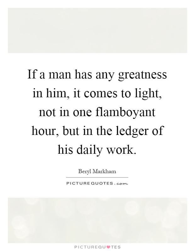 If a man has any greatness in him, it comes to light, not in one flamboyant hour, but in the ledger of his daily work Picture Quote #1