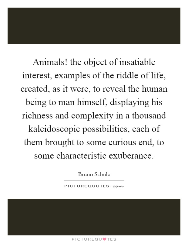 Animals! the object of insatiable interest, examples of the riddle of life, created, as it were, to reveal the human being to man himself, displaying his richness and complexity in a thousand kaleidoscopic possibilities, each of them brought to some curious end, to some characteristic exuberance Picture Quote #1