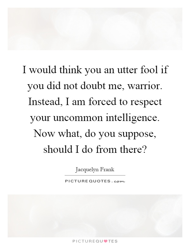 I would think you an utter fool if you did not doubt me, warrior. Instead, I am forced to respect your uncommon intelligence. Now what, do you suppose, should I do from there? Picture Quote #1