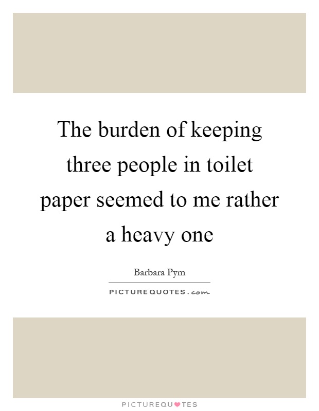 The burden of keeping three people in toilet paper seemed to me rather a heavy one Picture Quote #1