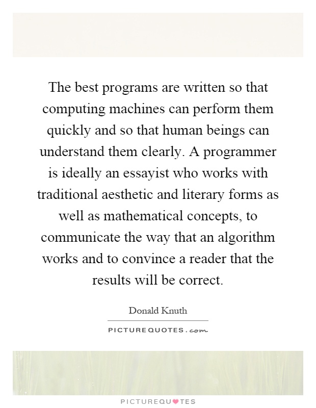 The best programs are written so that computing machines can perform them quickly and so that human beings can understand them clearly. A programmer is ideally an essayist who works with traditional aesthetic and literary forms as well as mathematical concepts, to communicate the way that an algorithm works and to convince a reader that the results will be correct Picture Quote #1