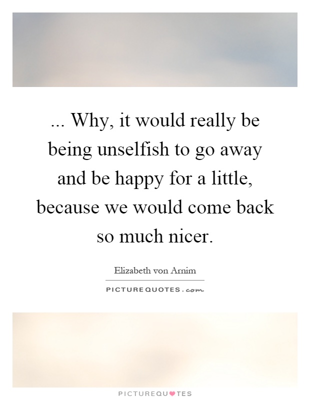 ... Why, it would really be being unselfish to go away and be happy for a little, because we would come back so much nicer Picture Quote #1