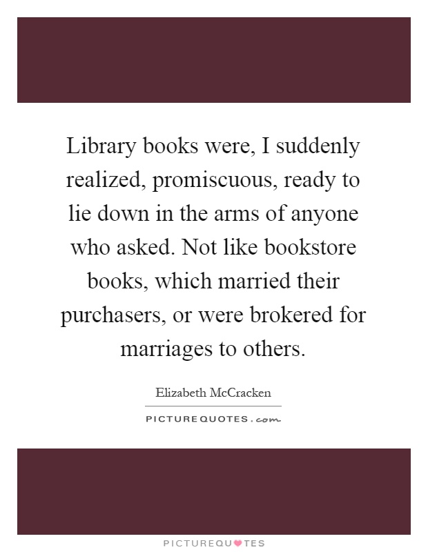 Library books were, I suddenly realized, promiscuous, ready to lie down in the arms of anyone who asked. Not like bookstore books, which married their purchasers, or were brokered for marriages to others Picture Quote #1