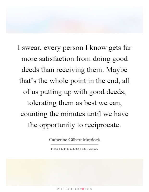 I swear, every person I know gets far more satisfaction from doing good deeds than receiving them. Maybe that's the whole point in the end, all of us putting up with good deeds, tolerating them as best we can, counting the minutes until we have the opportunity to reciprocate Picture Quote #1