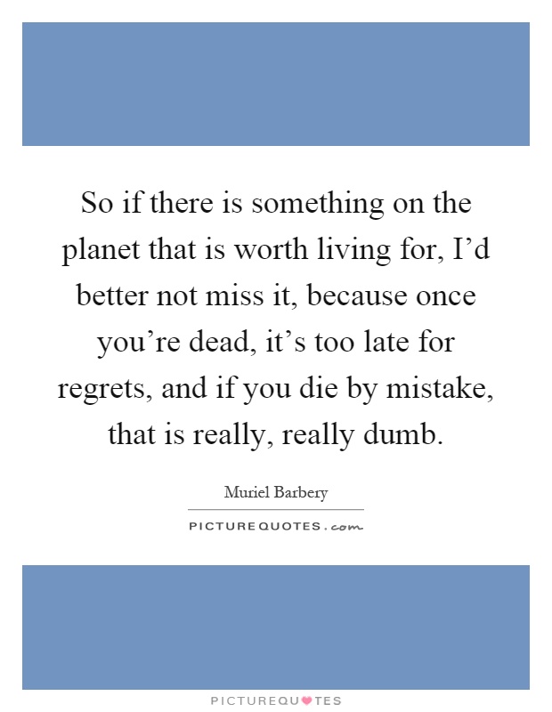 So if there is something on the planet that is worth living for, I’d better not miss it, because once you’re dead, it’s too late for regrets, and if you die by mistake, that is really, really dumb Picture Quote #1