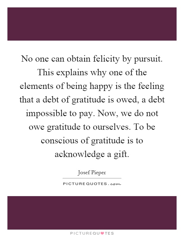 No one can obtain felicity by pursuit. This explains why one of the elements of being happy is the feeling that a debt of gratitude is owed, a debt impossible to pay. Now, we do not owe gratitude to ourselves. To be conscious of gratitude is to acknowledge a gift Picture Quote #1