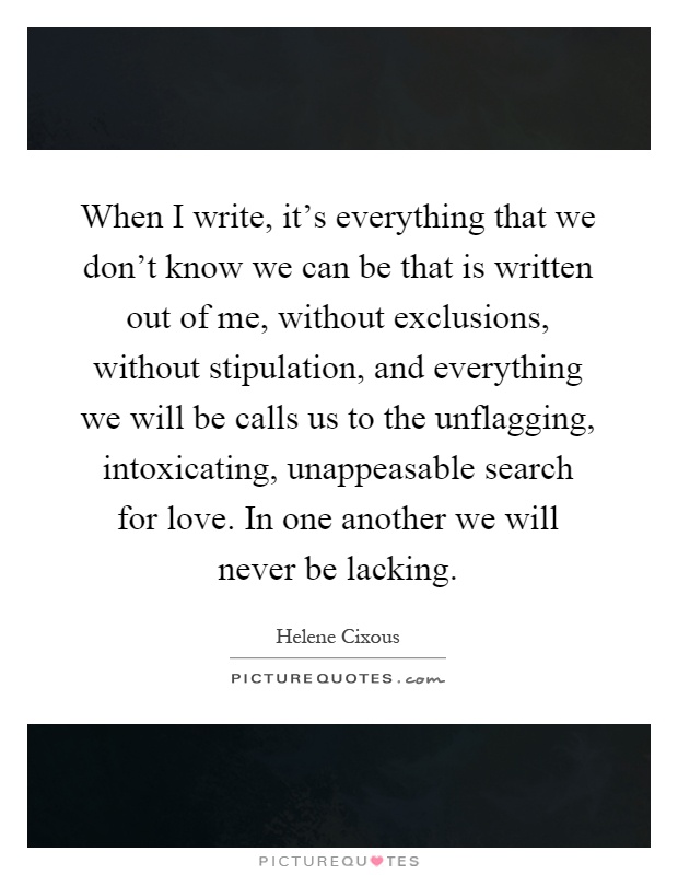 When I write, it’s everything that we don’t know we can be that is written out of me, without exclusions, without stipulation, and everything we will be calls us to the unflagging, intoxicating, unappeasable search for love. In one another we will never be lacking Picture Quote #1