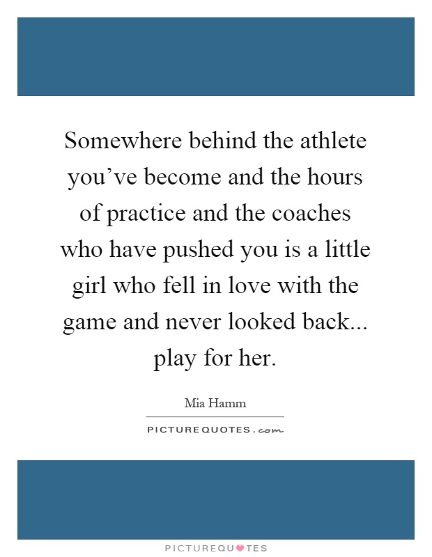 Somewhere behind the athlete you’ve become and the hours of practice and the coaches who have pushed you is a little girl who fell in love with the game and never looked back... play for her Picture Quote #1
